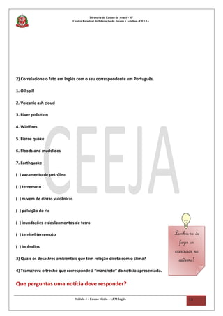 Diretoria de Ensino de Avaré - SP
Centro Estadual de Educação de Jovens e Adultos - CEEJA
2) Correlacione o fato em Inglês com o seu correspondente em Português.
1. Oil spill
2. Volcanic ash cloud
3. River pollution
4. Wildfires
5. Fierce quake
6. Floods and mudslides
7. Earthquake
( ) vazamento de petróleo
( ) terremoto
( ) nuvem de cinzas vulcânicas
( ) poluição do rio
( ) inundações e deslizamentos de terra
( ) terrível terremoto
( ) incêndios
3) Quais os desastres ambientais que têm relação direta com o clima?
4) Transcreva o trecho que corresponde à “manchete” da notícia apresentada.
Que perguntas uma notícia deve responder?
Módulo 4 – Ensino Médio – LEM Inglês 13
Lembre-se de
fazer os
exercícios no
caderno!
Lembre-se de
fazer os
exercícios no
caderno!
 