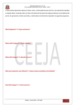 Diretoria de Ensino de Avaré - SP
Centro Estadual de Educação de Jovens e Adultos - CEEJA
A notícia deve apresentar apenas os fatos, isto é, a informação do que ocorreu, sem apresentar opiniões
a respeito deles. A opinião sobre os fatos normalmente faz parte do artigo jornalístico ou do editorial do
jornal. Ao apresentar os fatos ocorridos, a notícia deve normalmente responder às seguintes perguntas:
What happened ? ⇒ O que aconteceu?
Where did it happen? ⇒ Onde ocorreu?
When did it happen? ⇒ Quando ocorreu ?
Who was involved or was affected ? ⇒ Quem estava envolvido ou foi afetado?
How did it happen ? ⇒ Como ocorreu?
Módulo 4 – Ensino Médio – LEM Inglês 14
 