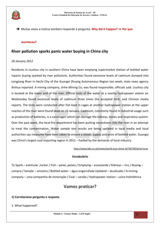 Diretoria de Ensino de Avaré - SP
Centro Estadual de Educação de Jovens e Adultos - CEEJA
 Muitas vezes a notícia também responde à pergunta: Why did it happen? ⇒ Por que
aconteceu?
River pollution sparks panic water buying in China city
26 January 2012
Residents in Liuzhou city in southern China have been emptying supermarket shelves of bottled water
inpanic buying sparked by river pollutants. Authorities found excessive levels of cadmium dumped into
Longjiang River in Hechi City of the Guangxi Zhuang Autonomous Region last week, state news agency
Xinhua reported. A mining company, Jinhe Mining Co, was found responsible, officials said. Liuzhou city
is located at the lower end of the river. Official tests of the water at a nearby hydropower station on
Wednesday found excessive levels of cadmium three times the accepted limit, said Chinese media
reports. The tests were conducted after fish kept in cages at another hydropower station at the upper
reaches of the river were found dead on 15 January. Cadmium, commonly found in industrial usage such
as production of batteries, is a carcinogen which can damage the kidneys, bones and respiratory system.
Over the past week, the local fire department has been putting neutralisers into the river in an attempt
to treat the contamination. Water sample test results are being updated in local media and local
authorities say measures have been taken to ensure a steady supply and price of bottled water. Guangxi
was China’s largest coal importing region in 2011 – fuelled by the demands of local industry.
http://www.bbc.co.uk/news/world-asia-china-16736738?print=true
Vocabulário
To Spark – estimular ,incitar / Fish – peixe, peixes / Emptying – esvaziando / Kidneys – rins / Buying –
compra / Sample – amostra / Bottled water – água engarrafada Updated – atualizado / A mining
company – uma companhia de mineração / Coal – carvão / Hydropower station – usina hidrelétrica
Vamos praticar?
1) Correlacione pergunta e resposta
1. What happened?
Módulo 4 – Ensino Médio – LEM Inglês 15
 