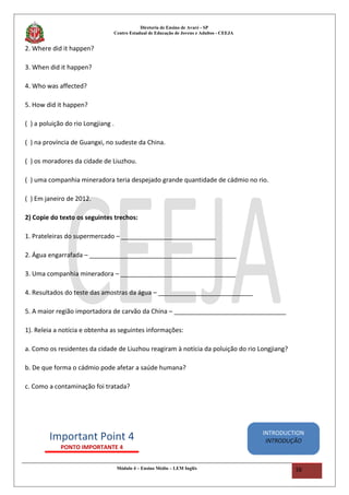 Diretoria de Ensino de Avaré - SP
Centro Estadual de Educação de Jovens e Adultos - CEEJA
2. Where did it happen?
3. When did it happen?
4. Who was affected?
5. How did it happen?
( ) a poluição do rio Longjiang .
( ) na província de Guangxi, no sudeste da China.
( ) os moradores da cidade de Liuzhou.
( ) uma companhia mineradora teria despejado grande quantidade de cádmio no rio.
( ) Em janeiro de 2012.
2) Copie do texto os seguintes trechos:
1. Prateleiras do supermercado – ___________________________
2. Água engarrafada – __________________________________________
3. Uma companhia mineradora – _________________________________
4. Resultados do teste das amostras da água – ___________________________
5. A maior região importadora de carvão da China – ________________________________
1). Releia a notícia e obtenha as seguintes informações:
a. Como os residentes da cidade de Liuzhou reagiram à notícia da poluição do rio Longjiang?
b. De que forma o cádmio pode afetar a saúde humana?
c. Como a contaminação foi tratada?
Módulo 4 – Ensino Médio – LEM Inglês 16
Important Point 4
PONTO IMPORTANTE 4
INTRODUCTION
INTRODUÇÃO
 