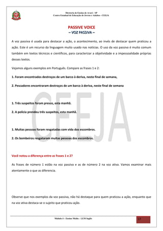 Diretoria de Ensino de Avaré - SP
Centro Estadual de Educação de Jovens e Adultos - CEEJA
PASSIVE VOICE
–– VOZ PASSIVA –VOZ PASSIVA –
A voz passiva é usada para destacar a ação, o acontecimento, ao invés de destacar quem praticou a
ação. Este é um recurso da linguagem muito usado nas notícias. O uso da voz passiva é muito comum
também em textos técnicos e científicos, para caracterizar a objetividade e a impessoalidade próprias
desses textos.
Vejamos alguns exemplos em Português. Compare as frases 1 e 2:
1. Foram encontrados destroços de um barco à deriva, neste final de semana,
2. Pescadores encontraram destroços de um barco à deriva, neste final de semana
1. Três suspeitos foram presos, esta manhã.
2. A polícia prendeu três suspeitos, esta manhã.
1. Muitas pessoas foram resgatadas com vida dos escombros.
2. Os bombeiros resgataram muitas pessoas dos escombros.
Você notou a diferença entre as frases 1 e 2?
As frases de número 1 estão na voz passiva e as de número 2 na voz ativa. Vamos examinar mais
atentamente o que as diferencia.
Observe que nos exemplos da voz passiva, não há destaque para quem praticou a ação, enquanto que
na voz ativa destaca-se o sujeito que praticou ação.
Módulo 4 – Ensino Médio – LEM Inglês 17
 