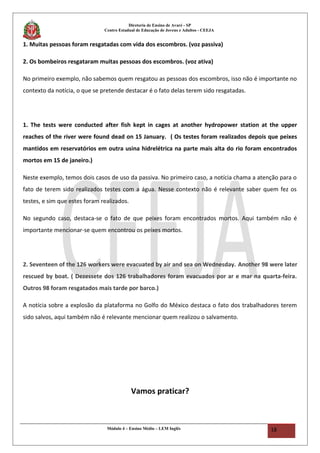 Diretoria de Ensino de Avaré - SP
Centro Estadual de Educação de Jovens e Adultos - CEEJA
1. Muitas pessoas foram resgatadas com vida dos escombros. (voz passiva)
2. Os bombeiros resgataram muitas pessoas dos escombros. (voz ativa)
No primeiro exemplo, não sabemos quem resgatou as pessoas dos escombros, isso não é importante no
contexto da notícia, o que se pretende destacar é o fato delas terem sido resgatadas.
1. The tests were conducted after fish kept in cages at another hydropower station at the upper
reaches of the river were found dead on 15 January. ( Os testes foram realizados depois que peixes
mantidos em reservatórios em outra usina hidrelétrica na parte mais alta do rio foram encontrados
mortos em 15 de janeiro.)
Neste exemplo, temos dois casos de uso da passiva. No primeiro caso, a notícia chama a atenção para o
fato de terem sido realizados testes com a água. Nesse contexto não é relevante saber quem fez os
testes, e sim que estes foram realizados.
No segundo caso, destaca-se o fato de que peixes foram encontrados mortos. Aqui também não é
importante mencionar-se quem encontrou os peixes mortos.
2. Seventeen of the 126 workers were evacuated by air and sea on Wednesday. Another 98 were later
rescued by boat. ( Dezessete dos 126 trabalhadores foram evacuados por ar e mar na quarta-feira.
Outros 98 foram resgatados mais tarde por barco.)
A notícia sobre a explosão da plataforma no Golfo do México destaca o fato dos trabalhadores terem
sido salvos, aqui também não é relevante mencionar quem realizou o salvamento.
Vamos praticar?
Módulo 4 – Ensino Médio – LEM Inglês 18
 