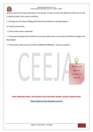 Diretoria de Ensino de Avaré - SP
Centro Estadual de Educação de Jovens e Adultos - CEEJA
Assinale somente as frases que estão na voz passiva, ou seja, as frases que destacam o fato em si e não
o sujeito da ação, isto é, quem a praticou:
( ) Strong waves hit Japan’s Miyagi and Fukushima prefectures, damaging dozens
of coastal communities.
( ) Train services were suspended.
( ) Thousands of people were ordered to evacuate coastal areas in the states of California, Oregon and
Washington.
( ) The tsunami rolled across the Pacific at 800km/h (500mph) – as fast as a jetliner.
PARA APRENDER MAIS E TER ACESSO A ESTE MATERIAL ONLINE, ACESSE O NOSSO BLOG:
linguainglesaceeja.blogspot.com.br
Módulo 4 – Ensino Médio – LEM Inglês 19
Lembre-se de
fazer os
exercícios no
caderno!
Lembre-se de
fazer os
exercícios no
caderno!
 