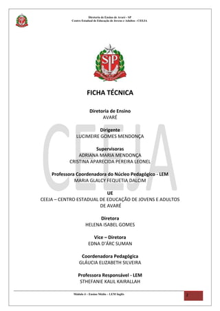 Diretoria de Ensino de Avaré - SP
Centro Estadual de Educação de Jovens e Adultos - CEEJA
FICHA TÉCNICA
Diretoria de Ensino
AVARÉ
Dirigente
LUCIMEIRE GOMES MENDONÇA
Supervisoras
ADRIANA MARIA MENDONÇA
CRISTINA APARECIDA PEREIRA LEONEL
Professora Coordenadora do Núcleo Pedagógico - LEM
MARIA GLALCY FEQUETIA DALCIM
UE
CEEJA – CENTRO ESTADUAL DE EDUCAÇÃO DE JOVENS E ADULTOS
DE AVARÉ
Diretora
HELENA ISABEL GOMES
Vice – Diretora
EDNA D’ÁRC SUMAN
Coordenadora Pedagógica
GLÁUCIA ELIZABETH SILVEIRA
Professora Responsável - LEM
STHEFANIE KALIL KAIRALLAH
Módulo 4 – Ensino Médio – LEM Inglês 2
 