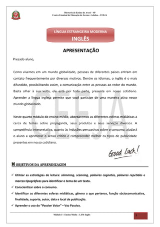 Diretoria de Ensino de Avaré - SP
Centro Estadual de Educação de Jovens e Adultos - CEEJA
APRESENTAÇÃO
Prezado aluno,
Como vivemos em um mundo globalizado, pessoas de diferentes países entram em
contato frequentemente por diversos motivos. Dentre os idiomas, o inglês é o mais
difundido, possibilitando assim, a comunicação entre as pessoas ao redor do mundo.
Basta olhar à sua volta, ele está por toda parte, presente em nosso cotidiano.
Aprender a língua inglesa permite que você participe de uma maneira ativa nesse
mundo globalizado.
Neste quarto módulo do ensino médio, abordaremos as diferentes esferas midiáticas a
cerca de temas sobre propaganda, seus produtos e seus serviços diversos. A
competência interpretativa, quanto às induções persuasivas sobre o consumo, ajudará
o aluno a aprimorar o senso crítico e compreender melhor os tipos de publicidade
presentes em nosso cotidiano.
Módulo 4 – Ensino Médio – LEM Inglês 3
OBJETIVOS DA APRENDIZAGEM
 Utilizar as estratégias de leitura: skimming, scanning, palavras cognatas, palavras repetidas e
marcas tipográficas para identificar o tema de um texto.
 Conscientizar sobre o consumo.
 Identificar as diferentes esferas midiáticas, gênero a que pertence, função sóciocomunicativa,
finalidade, suporte, autor, data e local de publicação.
 Aprender o uso do “Passive Voice” – Voz Passiva.
LÍNGUA ESTRANGEIRA MODERNA
INGLÊS
 