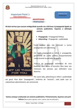Diretoria de Ensino de Avaré - SP
Centro Estadual de Educação de Jovens e Adultos - CEEJA
ADVERTISING
–– PROPAGANDA –PROPAGANDA –
Há dois termos que causam ambiguidade quando nos referimos à propaganda ligada ao
anúncio publicitário. Vejamos a definição
correta:
• Propaganda = Propaganda Política
• Adversiting = Propaganda – publicidade
Tome cuidado para não confundir o termo
propaganda com advertising.
Em inglês, propaganda se refere à propaganda,
geralmente de cunho político, frequentemente
usada durante os períodos de guerra.
Trata-se da propagação sistemática de uma
doutrina, seus ideais e conceitos com base nos
interesses das pessoas que defendem essa
doutrina.
Por outro lado, advertising se refere a publicidade
em geral. Para dizer “propaganda”, sinônimo de “anúncio”, você pode usar os
substantivos advertisement, ad, commercial.
Vamos começar analisando um anúncio publicitário. Primeiramente, façamos uma pré-
leitura: (Busca pelos cognatos, autor, suporte, data de publicação.)
Módulo 4 – Ensino Médio – LEM Inglês 4
Important Point 1
PONTO IMPORTANTE 1
INTRODUCTION
INTRODUÇÃO
 