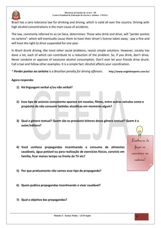 Diretoria de Ensino de Avaré - SP
Centro Estadual de Educação de Jovens e Adultos - CEEJA
Brazil has a zero tolerance law for drinking and driving, which is valid all over the country. Driving with
high alcohol concentrations is the main cause of accidents.
The law, commonly referred to as Lei Seca, determines: Those who drink and drive, will "perder pontos
na carteira"- which will eventually cause them to have their driver’s license taken away - pay a fine and
will have the right to drive suspended for one year.
In Brazil drunk driving, like most other social problems, resists simple solutions. However, society has
done a lot, each of which can contribute to a reduction of the problem. So, if you drink, don’t drive.
Never condone or approve of excessive alcohol consumption. Don't ever let your friends drive drunk.
Call a taxi and follow other examples. It is a simple fact: Alcohol affects your coordination.
* Perder pontos na carteira is a Brazilian penalty for driving offenses. http://www.englishexperts.com.br/
Agora responda:
1) Há linguagem verbal e/ou não verbal?
2) Esse tipo de anúncio comumente aparece em novelas, filmes, entre outros veículos como o
propósito de não consumir bebidas alcoólicas em momento algum?
3) Qual o gênero textual? Quem são os prováveis leitores desse gênero textual? Quem é o
autor/editora?
4) Você conhece propagandas incentivando o consumo de alimentos
saudáveis, água potável ou para realização de exercícios físicos, convívio em
família, ficar menos tempo na frente da TV etc?
5) Por que praticamente não vemos esse tipo de propaganda?
6) Quem publica propagandas incentivando o viver saudável?
7) Qual o objetivo das propagandas?
Módulo 4 – Ensino Médio – LEM Inglês 6
Lembre-se de
fazer os
exercícios no
caderno!
Lembre-se de
fazer os
exercícios no
caderno!
 