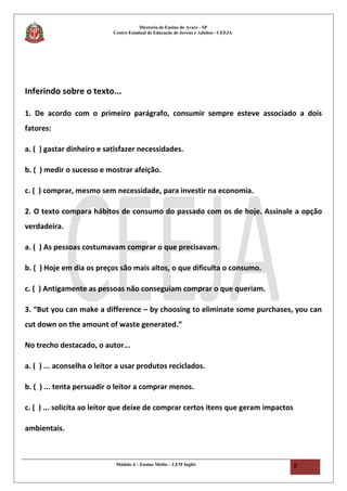 Diretoria de Ensino de Avaré - SP
Centro Estadual de Educação de Jovens e Adultos - CEEJA
Inferindo sobre o texto...
1. De acordo com o primeiro parágrafo, consumir sempre esteve associado a dois
fatores:
a. ( ) gastar dinheiro e satisfazer necessidades.
b. ( ) medir o sucesso e mostrar afeição.
c. ( ) comprar, mesmo sem necessidade, para investir na economia.
2. O texto compara hábitos de consumo do passado com os de hoje. Assinale a opção
verdadeira.
a. ( ) As pessoas costumavam comprar o que precisavam.
b. ( ) Hoje em dia os preços são mais altos, o que dificulta o consumo.
c. ( ) Antigamente as pessoas não conseguiam comprar o que queriam.
3. “But you can make a difference – by choosing to eliminate some purchases, you can
cut down on the amount of waste generated.”
No trecho destacado, o autor...
a. ( ) ... aconselha o leitor a usar produtos reciclados.
b. ( ) ... tenta persuadir o leitor a comprar menos.
c. ( ) ... solicita ao leitor que deixe de comprar certos itens que geram impactos
ambientais.
Módulo 4 – Ensino Médio – LEM Inglês 8
 