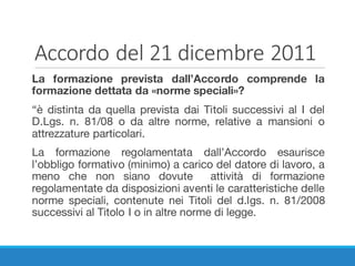 Accordo	del	21	dicembre	2011
La formazione prevista dall’Accordo comprende la
formazione dettata da «norme speciali»?
“è distinta da quella prevista dai Titoli successivi al I del
D.Lgs. n. 81/08 o da altre norme, relative a mansioni o
attrezzature particolari.
La formazione regolamentata dall’Accordo esaurisce
l’obbligo formativo (minimo) a carico del datore di lavoro, a
meno che non siano dovute attività di formazione
regolamentate da disposizioni aventi le caratteristiche delle
norme speciali, contenute nei Titoli del d.lgs. n. 81/2008
successivi al Titolo I o in altre norme di legge.
 