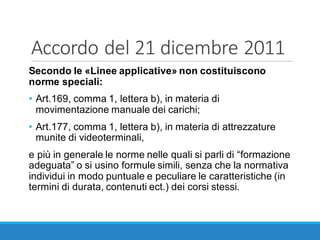 Accordo	del	21	dicembre	2011
Secondo le «Linee applicative» non costituiscono
norme speciali:
• Art.169, comma 1, lettera b), in materia di
movimentazione manuale dei carichi;
• Art.177, comma 1, lettera b), in materia di attrezzature
munite di videoterminali,
e più in generale le norme nelle quali si parli di “formazione
adeguata” o si usino formule simili, senza che la normativa
individui in modo puntuale e peculiare le caratteristiche (in
termini di durata, contenuti ect.) dei corsi stessi.
 
