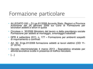 Formazione	particolare
• ALLEGATO XXI – D.Lgs.81/2008 Accordo Stato, Regioni e Province
Autonome del 26 gennaio 2006 sui Corsi di Formazione per
lavoratori addetti a lavori in quota
• Circolare n. 30/2006 Ministero del lavoro e della previdenza sociale
Formazione per addetti al montaggio, smontaggio trabattelli
• DPR 4 settembre 2011, n. 177 – Formazione per ambienti sospetti
di inquinamento o confinati
• Art. 82, D.lgs.81/2008 formazione addetti ai lavori elettrici (CEI 11-
27 2014)
• Decreto interministeriale 4 marzo 2013 - Segnaletica stradale per
attività lavorative svolte in presenza di traffico veicolare.
• […]
 