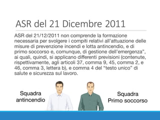 ASR	del	21	Dicembre	2011
ASR del 21/12/2011 non comprende la formazione
necessaria per svolgere i compiti relativi all’attuazione delle
misure di prevenzione incendi e lotta antincendio, e di
primo soccorso e, comunque, di gestione dell’emergenza”,
ai quali, quindi, si applicano differenti previsioni (contenute,
rispettivamente, agli articoli 37, comma 9, 45, comma 2, e
46, comma 3, lettera b), e comma 4 del “testo unico” di
salute e sicurezza sul lavoro.
Squadra
antincendio
Squadra
Primo soccorso
 