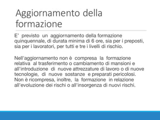 Aggiornamento	della	
formazione
E’ previsto un aggiornamento della formazione
quinquennale, di durata minima di 6 ore, sia per i preposti,
sia per i lavoratori, per tutti e tre i livelli di rischio.
Nell'aggiornamento non è compresa la formazione
relativa al trasferimento o cambiamento di mansioni e
all'introduzione di nuove attrezzature di lavoro o di nuove
tecnologie, di nuove sostanze e preparati pericolosi.
Non è ricompresa, inoltre, la formazione in relazione
all'evoluzione dei rischi o all'insorgenza di nuovi rischi.
 