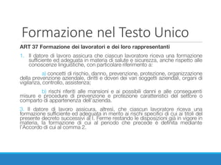 Formazione	nel	Testo	Unico
ART 37 Formazione dei lavoratori e dei loro rappresentanti
1. Il datore di lavoro assicura che ciascun lavoratore riceva una formazione
sufficiente ed adeguata in materia di salute e sicurezza, anche rispetto alle
conoscenze linguistiche, con particolare riferimento a:
a) concetti di rischio, danno, prevenzione, protezione, organizzazione
della prevenzione aziendale, diritti e doveri dei vari soggetti aziendali, organi di
vigilanza, controllo, assistenza;
b) rischi riferiti alle mansioni e ai possibili danni e alle conseguenti
misure e procedure di prevenzione e protezione caratteristici del settore o
comparto di appartenenza dell’azienda.
3. Il datore di lavoro assicura, altresì, che ciascun lavoratore riceva una
formazione sufficiente ed adeguata in merito ai rischi specifici di cui ai titoli del
presente decreto successivi al I. Ferme restando le disposizioni già in vigore in
materia, la formazione di cui al periodo che precede è definita mediante
l’Accordo di cui al comma 2.
 