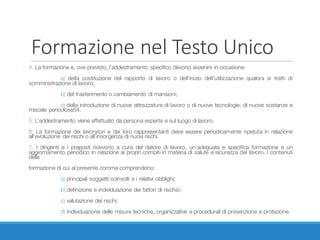 Formazione	nel	Testo	Unico
4. La formazione e, ove previsto, l’addestramento specifico devono avvenire in occasione:
a) della costituzione del rapporto di lavoro o dell’inizio dell’utilizzazione qualora si tratti di
somministrazione di lavoro;
b) del trasferimento o cambiamento di mansioni;
c) della introduzione di nuove attrezzature di lavoro o di nuove tecnologie, di nuove sostanze e
miscele pericolose54.
5. L’addestramento viene effettuato da persona esperta e sul luogo di lavoro.
6. La formazione dei lavoratori e dei loro rappresentanti deve essere periodicamente ripetuta in relazione
all’evoluzione dei rischi o all’insorgenza di nuovi rischi.
7. I dirigenti e i preposti ricevono a cura del datore di lavoro, un’adeguata e specifica formazione e un
aggiornamento periodico in relazione ai propri compiti in materia di salute e sicurezza del lavoro. I contenuti
della
formazione di cui al presente comma comprendono:
a) principali soggetti coinvolti e i relativi obblighi;
b) definizione e individuazione dei fattori di rischio;
c) valutazione dei rischi;
d) individuazione delle misure tecniche, organizzative e procedurali di prevenzione e protezione.
 
