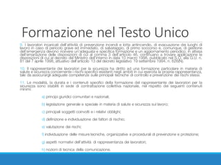 Formazione	nel	Testo	Unico
9. I lavoratori incaricati dell’attività di prevenzione incendi e lotta antincendio, di evacuazione dei luoghi di
lavoro in caso di pericolo grave ed immediato, di salvataggio, di primo soccorso e, comunque, di gestione
dell’emergenza devono ricevere un’adeguata e specifica formazione e un aggiornamento periodico; in attesa
dell’emanazione delle disposizioni di cui al comma 3 dell’articolo 46, continuano a trovare applicazione le
disposizioni di cui al decreto del Ministro dell’interno in data 10 marzo 1998, pubblicato nel S.O. alla G.U. n.
81 del 7 aprile 1998, attuativo dell’articolo 13 del decreto legislativo 19 settembre 1994, n. 626(N).
10. Il rappresentante dei lavoratori per la sicurezza ha diritto ad una formazione particolare in materia di
salute e sicurezza concernente i rischi specifici esistenti negli ambiti in cui esercita la propria rappresentanza,
tale da assicurargli adeguate competenze sulle principali tecniche di controllo e prevenzione dei rischi stessi.
11. Le modalità, la durata e i contenuti specifici della formazione del rappresentante dei lavoratori per la
sicurezza sono stabiliti in sede di contrattazione collettiva nazionale, nel rispetto dei seguenti contenuti
minimi:
a) principi giuridici comunitari e nazionali;
b) legislazione generale e speciale in materia di salute e sicurezza sul lavoro;
c) principali soggetti coinvolti e i relativi obblighi;
d) definizione e individuazione dei fattori di rischio;
e) valutazione dei rischi;
f) individuazione delle misure tecniche, organizzative e procedurali di prevenzione e protezione;
g) aspetti normativi dell’attività di rappresentanza dei lavoratori;
h) nozioni di tecnica della comunicazione.
 