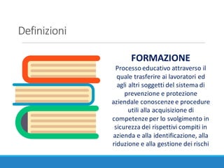 Definizioni
FORMAZIONE
Processo	educativo	attraverso	il	
quale	trasferire	ai	lavoratori	ed	
agli	altri	soggetti	del	sistema	di	
prevenzione	e	protezione	
aziendale	conoscenze	e	procedure	
utili	alla	acquisizione	di	
competenze	per	lo	svolgimento	in	
sicurezza	dei	rispettivi	compiti	in	
azienda	e	alla	identificazione,	alla	
riduzione	e	alla	gestione	dei	rischi
 