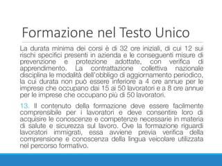 Formazione	nel	Testo	Unico
La durata minima dei corsi è di 32 ore iniziali, di cui 12 sui
rischi specifici presenti in azienda e le conseguenti misure di
prevenzione e protezione adottate, con verifica di
apprendimento. La contrattazione collettiva nazionale
disciplina le modalità dell’obbligo di aggiornamento periodico,
la cui durata non può essere inferiore a 4 ore annue per le
imprese che occupano dai 15 ai 50 lavoratori e a 8 ore annue
per le imprese che occupano più di 50 lavoratori.
13. Il contenuto della formazione deve essere facilmente
comprensibile per i lavoratori e deve consentire loro di
acquisire le conoscenze e competenze necessarie in materia
di salute e sicurezza sul lavoro. Ove la formazione riguardi
lavoratori immigrati, essa avviene previa verifica della
comprensione e conoscenza della lingua veicolare utilizzata
nel percorso formativo.
 