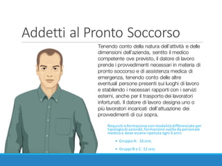 Addetti	al	Pronto	Soccorso
Requisiti	e	formazione	con	modalità	differenziate	per	
tipologia	di	aziende;	formazione	svolta	da	personale	
medico	e	deve	essere	ripetuta	ogni	3	anni
• Gruppo	A:	 16	ore;
• Gruppi	B	e	C:	12	ore;
Tenendo conto della natura dell’attività e delle
dimensioni dell’azienda, sentito il medico
competente ove previsto, il datore di lavoro
prende i provvedimenti necessari in materia di
pronto soccorso e di assistenza medica di
emergenza, tenendo conto delle altre
eventuali persone presenti sui luoghi di lavoro
e stabilendo i necessari rapporti con i servizi
esterni, anche per il trasporto dei lavoratori
infortunati. Il datore di lavoro designa uno o
più lavoratori incaricati dell’attuazione dei
provvedimenti di cui sopra.
 