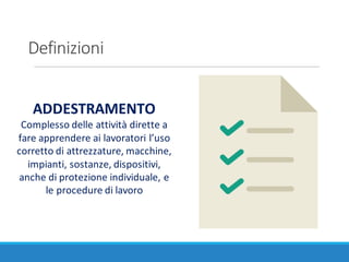 Definizioni
ADDESTRAMENTO
Complesso	delle	attività	dirette	a	
fare	apprendere	ai	lavoratori	l’uso	
corretto	di	attrezzature,	macchine,	
impianti,	sostanze,	dispositivi,	
anche	di	protezione	individuale,	e	
le	procedure	di	lavoro
 