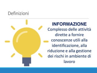 Definizioni
INFORMAZIONE
Complesso	delle	attività	
dirette	a	fornire	
conoscenze	utili	alla	
identificazione,	alla	
riduzione	e	alla	gestione	
dei	rischi	in	ambiente	di	
lavoro
 