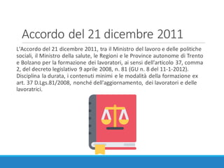 Accordo	del	21	dicembre	2011
L'Accordo	del	21	dicembre	2011,	tra	il	Ministro	del	lavoro	e	delle	politiche	
sociali,	il	Ministro	della	salute,	le	Regioni	e	le	Province	autonome	di	Trento	
e	Bolzano	per	la	formazione	dei	lavoratori,	ai	sensi	dell'articolo	37,	comma	
2,	del	decreto	legislativo	9	aprile	2008,	n.	81	(GU	n.	8	del	11-1-2012).	
Disciplina	la	durata,	i	contenuti	minimi	e	le	modalità	della	formazione	ex	
art.	37	D.Lgs.81/2008,	nonché	dell'aggiornamento,	 dei	lavoratori	e	delle	
lavoratrici.
 