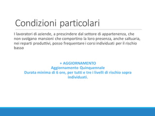 Condizioni	particolari
I	lavoratori	di	aziende,	a	prescindere	dal	settore	di	appartenenza,	che	
non	svolgano	mansioni	che	comportino	la	loro	presenza,	anche	saltuaria,	
nei	reparti	produttivi,	posso	frequentare	i	corsi	individuati	per	il	rischio	
basso
+	AGGIORNAMENTO
Aggiornamento	Quinquennale
Durata	minima	di	6	ore,	per	tutti	e	tre	i	livelli	di	rischio	sopra	
individuati.
 