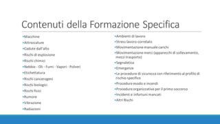 Contenuti	della	Formazione	Specifica
•Macchine
•Attrezzature
•Cadute	dall'alto
•Rischi	di	esplosione
•Rischi	chimici
•Nebbie	- Oli	- Fumi	- Vapori	- Polveri
•Etichettatura
•Rischi	cancerogeni
•Rischi	biologici
•Rischi	fisici
•Rumore
•Vibrazione
•Radiazioni
•Ambienti	di	lavoro
•Stress	lavoro-correlato
•Movimentazione	manuale	carichi
•Movimentazione	merci	(apparecchi	di	sollevamento,	
mezzi	trasporto)
•Segnaletica
•Emergenze
•Le	procedure	di	sicurezza	con	riferimento	al	profilo	di	
rischio	specifico
•Procedure	esodo	e	incendi
•Procedure	organizzative	per	il	primo	soccorso
•Incidenti	e	infortuni	mancati
•Altri	Rischi
 