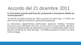 Accordo	del	21	dicembre	2011
La formazione prevista dall’Accordo comprende la formazione dettata da
«norme speciali»?
“è distinta da quella prevista dai Titoli successivi al I del D.Lgs. n. 81/08 o da
altre norme, relative a mansioni o attrezzature particolari.
La formazione regolamentata dall’Accordo esaurisce l’obbligo formativo
(minimo) a carico del datore di lavoro, a meno che non siano dovute attività di
formazione regolamentate da disposizioni aventi le caratteristiche delle norme
speciali, contenute nei Titoli del d.lgs. n. 81/2008 successivi al Titolo I o in altre
norme di legge.
 