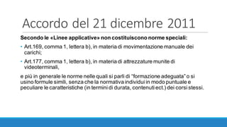Accordo	del	21	dicembre	2011
Secondo le «Linee applicative» non costituiscono norme speciali:
• Art.169, comma 1, lettera b), in materia di movimentazione manuale dei
carichi;
• Art.177, comma 1, lettera b), in materia di attrezzature munite di
videoterminali,
e più in generale le norme nelle quali si parli di “formazione adeguata”o si
usino formule simili, senza che la normativa individui in modo puntuale e
peculiare le caratteristiche (in termini di durata, contenuti ect.) dei corsi stessi.
 