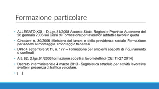 Formazione	particolare
• ALLEGATO XXI – D.Lgs.81/2008 Accordo Stato, Regioni e Province Autonome del
26 gennaio 2006 sui Corsi di Formazione per lavoratori addetti a lavori in quota
• Circolare n. 30/2006 Ministero del lavoro e della previdenza sociale Formazione
per addetti al montaggio, smontaggio trabattelli
• DPR 4 settembre 2011, n. 177 – Formazione per ambienti sospetti di inquinamento
o confinati
• Art. 82, D.lgs.81/2008 formazione addetti ai lavori elettrici (CEI 11-27 2014)
• Decreto interministeriale 4 marzo 2013 - Segnaletica stradale per attività lavorative
svolte in presenza di traffico veicolare.
• […]
 