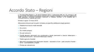 Accordo	Stato	– Regioni
L’ Accordo Stato-Regioni n. 53 del 22 febbraio 2012, in attuazione dell' art. 73, comma 5, del
D.Lgs. 81/08, individua le attrezzature di lavoro per le quali è richiesta una specifica abilitazione
degli operatori, compresi Lavoratori Autonomi e Imprese Familiari, e le modalità per il
riconoscimento e i requisiti dei corsi.
Entrata in vigore: 12 marzo 2013
Attrezzature di lavoro per le quali è richiesta una specifica abilitazione degli operatori:
a. Piattaforme di lavoro mobili elevabili
b. Gru a torre
c. Gru mobili (autogru)
d. Gru per autocarro
e. Carrelli elevatori semoventi con conducente a bordo (semoventi a braccio telescopico –
industriali semoventi – semoventi telescopici rotativi)
f. Trattori agricoli o forestali
g. Macchine movimento terra (escavatori idraulici – escavatori a fune – pale caricatrici frontali –
terne – autoribaltabile a cingoli).
h. Pompe per calcestruzzo
 