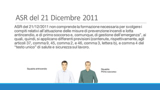 ASR	del	21	Dicembre	2011
ASR del 21/12/2011 non comprende la formazione necessaria per svolgere i
compiti relativi all’attuazione delle misure di prevenzione incendi e lotta
antincendio, e di primo soccorso e, comunque, di gestione dell’emergenza”, ai
quali, quindi, si applicano differenti previsioni (contenute, rispettivamente, agli
articoli 37, comma 9, 45, comma 2, e 46, comma 3, lettera b), e comma 4 del
“testo unico” di salute e sicurezza sul lavoro.
Squadra antincendio Squadra
Primo soccorso
 