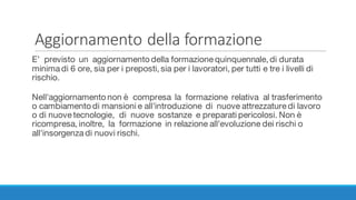 Aggiornamento	della	formazione
E’ previsto un aggiornamento della formazione quinquennale, di durata
minima di 6 ore, sia per i preposti, sia per i lavoratori, per tutti e tre i livelli di
rischio.
Nell'aggiornamento non è compresa la formazione relativa al trasferimento
o cambiamento di mansioni e all'introduzione di nuove attrezzature di lavoro
o di nuove tecnologie, di nuove sostanze e preparati pericolosi. Non è
ricompresa, inoltre, la formazione in relazione all'evoluzione dei rischi o
all'insorgenza di nuovi rischi.
 