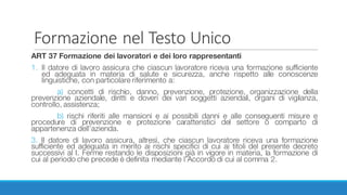 Formazione	nel	Testo	Unico
ART 37 Formazione dei lavoratori e dei loro rappresentanti
1. Il datore di lavoro assicura che ciascun lavoratore riceva una formazione sufficiente
ed adeguata in materia di salute e sicurezza, anche rispetto alle conoscenze
linguistiche, con particolare riferimento a:
a) concetti di rischio, danno, prevenzione, protezione, organizzazione della
prevenzione aziendale, diritti e doveri dei vari soggetti aziendali, organi di vigilanza,
controllo, assistenza;
b) rischi riferiti alle mansioni e ai possibili danni e alle conseguenti misure e
procedure di prevenzione e protezione caratteristici del settore o comparto di
appartenenza dell’azienda.
3. Il datore di lavoro assicura, altresì, che ciascun lavoratore riceva una formazione
sufficiente ed adeguata in merito ai rischi specifici di cui ai titoli del presente decreto
successivi al I. Ferme restando le disposizioni già in vigore in materia, la formazione di
cui al periodo che precede è definita mediante l’Accordo di cui al comma 2.
 