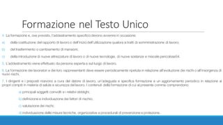 Formazione	nel	Testo	Unico
4. La formazione e, ove previsto, l’addestramento specifico devono avvenire in occasione:
a) della costituzione del rapporto di lavoro o dell’inizio dell’utilizzazione qualora si tratti di somministrazione di lavoro;
b) del trasferimento o cambiamento di mansioni;
c) della introduzione di nuove attrezzature di lavoro o di nuove tecnologie, di nuove sostanze e miscele pericolose54.
5. L’addestramento viene effettuato da persona esperta e sul luogo di lavoro.
6. La formazione dei lavoratori e dei loro rappresentanti deve essere periodicamente ripetuta in relazione all’evoluzione dei rischi o all’insorgenza di
nuovi rischi.
7. I dirigenti e i preposti ricevono a cura del datore di lavoro, un’adeguata e specifica formazione e un aggiornamento periodico in relazione ai
propri compiti in materia di salute e sicurezza del lavoro. I contenuti della formazione di cui al presente comma comprendono:
a) principali soggetti coinvolti e i relativi obblighi;
b) definizione e individuazione dei fattori di rischio;
c) valutazione dei rischi;
d) individuazione delle misure tecniche, organizzative e procedurali di prevenzione e protezione.
 