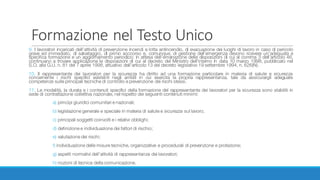 Formazione	nel	Testo	Unico
9. I lavoratori incaricati dell’attività di prevenzione incendi e lotta antincendio, di evacuazione dei luoghi di lavoro in caso di pericolo
grave ed immediato, di salvataggio, di primo soccorso e, comunque, di gestione dell’emergenza devono ricevere un’adeguata e
specifica formazione e un aggiornamento periodico; in attesa dell’emanazione delle disposizioni di cui al comma 3 dell’articolo 46,
continuano a trovare applicazione le disposizioni di cui al decreto del Ministro dell’interno in data 10 marzo 1998, pubblicato nel
S.O. alla G.U. n. 81 del 7 aprile 1998, attuativo dell’articolo 13 del decreto legislativo 19 settembre 1994, n. 626(N).
10. Il rappresentante dei lavoratori per la sicurezza ha diritto ad una formazione particolare in materia di salute e sicurezza
concernente i rischi specifici esistenti negli ambiti in cui esercita la propria rappresentanza, tale da assicurargli adeguate
competenze sulle principali tecniche di controllo e prevenzione dei rischi stessi.
11. Le modalità, la durata e i contenuti specifici della formazione del rappresentante dei lavoratori per la sicurezza sono stabiliti in
sede di contrattazione collettiva nazionale, nel rispetto dei seguenti contenuti minimi:
a) principi giuridici comunitari e nazionali;
b) legislazione generale e speciale in materia di salute e sicurezza sul lavoro;
c) principali soggetti coinvolti e i relativi obblighi;
d) definizione e individuazione dei fattori di rischio;
e) valutazione dei rischi;
f) individuazione delle misure tecniche, organizzative e procedurali di prevenzione e protezione;
g) aspetti normativi dell’attività di rappresentanza dei lavoratori;
h) nozioni di tecnica della comunicazione.
 