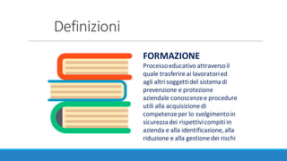 Definizioni
FORMAZIONE
Processo	educativo	attraverso	il	
quale	trasferire	ai	lavoratori	ed	
agli	altri	soggetti	del	sistema	di	
prevenzione	e	protezione	
aziendale	conoscenze	e	procedure	
utili	alla	acquisizione	di	
competenze	per	lo	svolgimento	in	
sicurezza	dei	rispettivi	compiti	in	
azienda	e	alla	identificazione,	alla	
riduzione	e	alla	gestione	dei	rischi
 