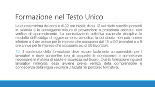 Formazione	nel	Testo	Unico
La durata minima dei corsi è di 32 ore iniziali, di cui 12 sui rischi specifici presenti
in azienda e le conseguenti misure di prevenzione e protezione adottate, con
verifica di apprendimento. La contrattazione collettiva nazionale disciplina le
modalità dell’obbligo di aggiornamento periodico, la cui durata non può essere
inferiore a 4 ore annue per le imprese che occupano dai 15 ai 50 lavoratori e a 8
ore annue per le imprese che occupano più di 50 lavoratori.
13. Il contenuto della formazione deve essere facilmente comprensibile per i
lavoratori e deve consentire loro di acquisire le conoscenze e competenze
necessarie in materia di salute e sicurezza sul lavoro. Ove la formazione riguardi
lavoratori immigrati, essa avviene previa verifica della comprensione e
conoscenza della lingua veicolare utilizzata nel percorso formativo.
 