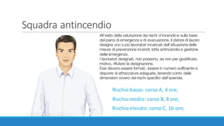 Squadra antincendio
Rischio	basso:	corso	A,	4	ore;
Rischio	medio:	corso	B,	8	ore;
Rischio	elevato:	corso	C,	16	ore;
All’esito della valutazione dei rischi d’incendioe sulla base
del piano di emergenza e di evacuazione, il datore di lavoro
designa uno o più lavoratori incaricati dell’attuazione delle
misure di prevenzione incendi, lotta antincendio e gestione
delle emergenze.
I lavoratori designati, non possono, se non per giustificato
motivo, rifiutare la designazione.
Essi devono essere formati, essere in numero sufficiente e
disporre di attrezzature adeguate, tenendo conto delle
dimensioni ovvero dei rischi specifici dell’azienda.
 