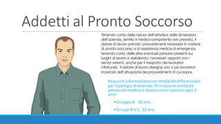 Addetti	al	Pronto	Soccorso
Requisiti	e	formazione	con	modalità	differenziate	
per	tipologia	di	aziende;	formazione	svolta	da	
personale	medico	e	deve	essere	ripetuta	ogni	3	
anni
•Gruppo	A:	 16	ore;
•Gruppi	B	e	C:	12	ore;
Tenendo conto della natura dell’attività e delle dimensioni
dell’azienda, sentito il medico competente ove previsto, il
datore di lavoro prende i provvedimenti necessari in materia
di pronto soccorso e di assistenza medica di emergenza,
tenendo conto delle altre eventuali persone presenti sui
luoghi di lavoro e stabilendo i necessari rapporti con i
servizi esterni, anche per il trasporto dei lavoratori
infortunati. Il datore di lavoro designa uno o più lavoratori
incaricati dell’attuazione dei provvedimenti di cui sopra.
 