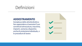 Definizioni
ADDESTRAMENTO
Complesso	delle	attività	dirette	a	
fare	apprendere	ai	lavoratori	l’uso	
corretto	di	attrezzature,	macchine,	
impianti,	sostanze,	dispositivi,	
anche	di	protezione	individuale,	e	
le	procedure	di	lavoro
 