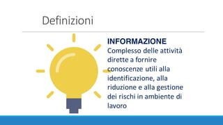 Definizioni
INFORMAZIONE
Complesso	delle	attività	
dirette	a	fornire	
conoscenze	utili	alla	
identificazione,	alla	
riduzione	e	alla	gestione	
dei	rischi	in	ambiente	di	
lavoro
 