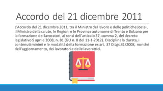 Accordo	del	21	dicembre	2011
L'Accordo	del	21	dicembre	2011,	tra	il	Ministro	del	lavoro	e	delle	politiche	sociali,	
il	Ministro	della	salute,	le	Regioni	e	le	Province	autonome	di	Trento	e	Bolzano	per	
la	formazione	dei	lavoratori,	ai	sensi	dell'articolo	37,	comma	2,	del	decreto	
legislativo	9	aprile	2008,	n.	81	(GU	n.	8	del	11-1-2012).	Disciplina	la	durata,	i	
contenuti	minimi	e	le	modalità	della	formazione	ex	art.	37	D.Lgs.81/2008,	nonché	
dell'aggiornamento,	dei	lavoratori	e	delle	lavoratrici.
 