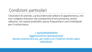 Condizioni	particolari
I	lavoratori	di	aziende,	a	prescindere	dal	settore	di	appartenenza,	che	
non	svolgano	mansioni	che	comportino	la	loro	presenza,	anche	
saltuaria,	nei	reparti	produttivi,	posso	frequentare	i	corsi	individuati	
per	il	rischio	basso
+	AGGIORNAMENTO
Aggiornamento	Quinquennale
Durata	minima	di	6	ore,	per	tutti	e	tre	i	livelli	di	rischio	sopra	
individuati.
 