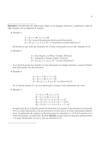 9
Ejemplos: Consideremos las aplicaciones dadas en los ejemplos anteriores y analicemos cuáles de
ellas cumplen con la definición de función.
Ejemplo 1:
A = {x / x ∈ N, 1 ≤ x ≤ 10}
B = {y / es una de las primeras diez letras del abecedario}
A = {(x, y) / x ∈ A, y ∈ B y “x es la posicin en el abecedario de y”}
Es función ya que todos los elementos de A están relacionados con un sólo elemento de B.
Ejemplo 2:
A = {Los Angeles, La Plata, Córdoba, El Cairo}
B = {Argentina, España, Egipto, Francia}
A = {(x, y) / x ∈ A, y ∈ B, “x es una ciudad de y”}
No es función porque Los Ángeles no está relacionado con ningún elemento y porque Córdoba
está relacionados con dos elementos.
Ejemplo 3:
A = {x / x ∈ N, 1 < x < 6}
B = {x / x ∈ N, 5 < x < 9}
A = {(x, y) / x ∈ A, y ∈ B, “x es divisor de y”}
No es función porque el 5 no está relacionado y porque 2 está relacionado dos veces.
Ejemplo 4:
A = {x / x ∈ R, 0 ≤ x ≤ 3}
B = {x / x ∈ R, 1 ≤ x ≤ 4}
A1 = {(x, y) / x ∈ A, y ∈ B, x ≥ y}
A2 = {(x, y) / x ∈ A, y ∈ B, x = y/2}
A3 = {(x, y) / x ∈ A, y ∈ B, x + 1 = y}
La aplicación A1 no es función porque los elementos del conjunto A que pertenecen al intervalo
[0, 1) no están relacionados y los que pertenecen al intervalo (1, 3] están relacionados infinitas
veces. La aplicación A2 tampoco es función porque los elementos x ∈ (2, 3] del conjunto A no
están relacionados. La aplicación A3 sí es función ya que todos los elementos pertenecientes
a A están relacionados con uno y sólo un elemento de B.
 