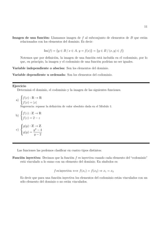 11
Imagen de una función: Llamamos imagen de f al subconjunto de elementos de B que están
relacionados con los elementos del dominio. Es decir:
Im(f) = {y ∈ B / x ∈ A, y = f(x)} = {y ∈ B / (x, y) ∈ f}
Notemos que por definición, la imagen de una función está incluída en el codominio, por lo
que, en principio, la imagen y el codominio de una función podrían no ser iguales.
Variable independiente o abscisa: Son los elementos del dominio.
Variable dependiente u ordenada: Son los elementos del codominio.
Ejercicio
Determiná el dominio, el codominio y la imagen de las siguientes funciones.
a)
(
f(x) : R → R
f(x) = |x|
Sugerencia: repasar la definición de valor absoluto dada en el Módulo 1.
b)
(
f(z) : Z → R
f(z) = 2 − z
c)



g(y) : Z → Z
g(y) =
y2
− 4
y − 2
Las funciones las podemos clasificar en cuatro tipos distintos:
Función inyectiva: Decimos que la función f es inyectiva cuando cada elemento del “codominio”
está vinculado a lo sumo con un elemento del dominio. En símbolos es:
f es inyectiva ⇐⇒ f(x1) = f(x2) ⇒ x1 = x2
Es decir que para una función inyectiva los elementos del codominio están vinculados con un
sólo elemento del dominio o no están vinculados.
 