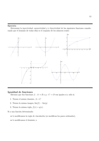 13
Ejercicio
Determiná la inyectividad, suryectividad y/o biyectividad de las siguientes funciones conside-
rando que el dominio de todas ellas es el conjunto de los números reales:
Igualdad de funciones
Diremos que dos funciones f : A → B y g : C → D son iguales si y sólo si:
1. Tienen el mismo dominio, A = C
2. Tienen la misma imagen, Im(f) = Im(g)
3. Tienen la misma regla, f(x) = g(x).
Si a una función determinada:
le modificamos la regla de vinculación (se modifican los pares ordenados);
le modificamos el dominio; o
 