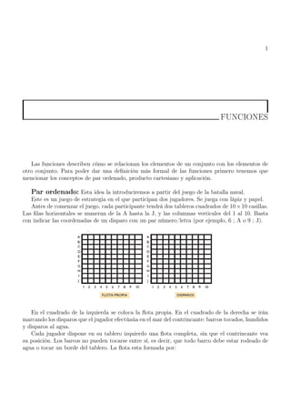 1
FUNCIONES
Las funciones describen cómo se relacionan los elementos de un conjunto con los elementos de
otro conjunto. Para poder dar una definición más formal de las funciones primero tenemos que
mencionar los conceptos de par ordenado, producto cartesiano y aplicación.
Par ordenado: Esta idea la introduciremos a partir del juego de la batalla naval.
Este es un juego de estrategia en el que participan dos jugadores. Se juega con lápiz y papel.
Antes de comenzar el juego, cada participante tendrá dos tableros cuadrados de 10×10 casillas.
Las filas horizontales se numeran de la A hasta la J, y las columnas verticales del 1 al 10. Basta
con indicar las coordenadas de un disparo con un par número/letra (por ejemplo, 6 ; A o 9 ; J).
En el cuadrado de la izquierda se coloca la flota propia. En el cuadrado de la derecha se irán
marcando los disparos que el jugador efectúaúa en el mar del contrincante: barcos tocados, hundidos
y disparos al agua.
Cada jugador dispone en su tablero izquierdo una flota completa, sin que el contrincante vea
su posición. Los barcos no pueden tocarse entre sí, es decir, que todo barco debe estar rodeado de
agua o tocar un borde del tablero. La flota esta formada por:
 