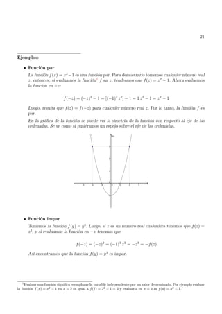 21
Ejemplos:
Función par
La función f(x) = x2
−1 es una función par. Para demostrarlo tomemos cualquier número real
z, entonces, si evaluamos la función1
f en z, tendremos que f(z) = z2
− 1. Ahora evaluemos
la función en −z:
f(−z) = (−z)2
− 1 = [(−1)2
z2
] − 1 = 1 z2
− 1 = z2
− 1
Luego, resulta que f(z) = f(−z) para cualquier número real z. Por lo tanto, la función f es
par.
En la gráfica de la función se puede ver la simetría de la función con respecto al eje de las
ordenadas. Se ve como si pusiéramos un espejo sobre el eje de las ordenadas.
Función impar
Tomemos la función f(y) = y3
. Luego, si z es un número real cualquiera tenemos que f(z) =
z3
, y si evaluamos la función en −z tenemos que
f(−z) = (−z)3
= (−1)3
z3
= −z3
= −f(z)
Así encontramos que la función f(y) = y3
es impar.
1
Evaluar una función significa reemplazar la variable independiente por un valor determinado. Por ejemplo evaluar
la función f(x) = x2
− 1 en x = 2 es igual a f(2) = 22
− 1 = 3 y evaluarla en x = a es f(a) = a2
− 1.
 